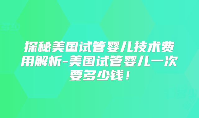 探秘美国试管婴儿技术费用解析-美国试管婴儿一次要多少钱！