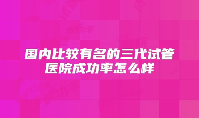 国内比较有名的三代试管医院成功率怎么样