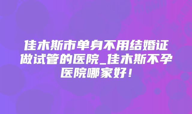 佳木斯市单身不用结婚证做试管的医院_佳木斯不孕医院哪家好!