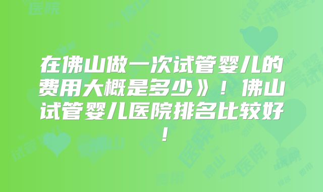 在佛山做一次试管婴儿的费用大概是多少》！佛山试管婴儿医院排名比较好！