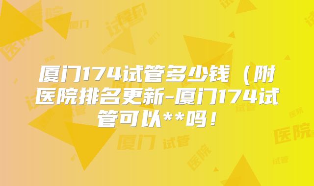 厦门174试管多少钱（附医院排名更新-厦门174试管可以**吗！