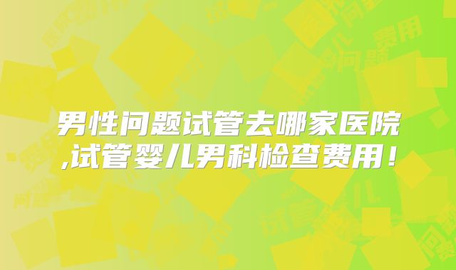 男性问题试管去哪家医院,试管婴儿男科检查费用！