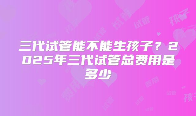 三代试管能不能生孩子？2025年三代试管总费用是多少