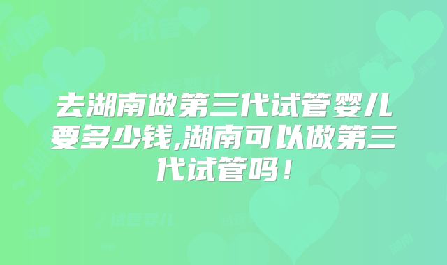 去湖南做第三代试管婴儿要多少钱,湖南可以做第三代试管吗！