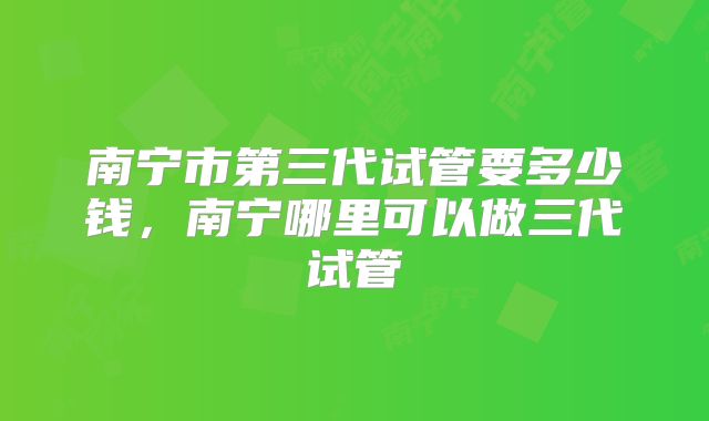 南宁市第三代试管要多少钱，南宁哪里可以做三代试管