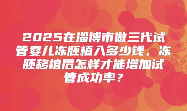2025在淄博市做三代试管婴儿冻胚植入多少钱，冻胚移植后怎样才能增加试管成功率？