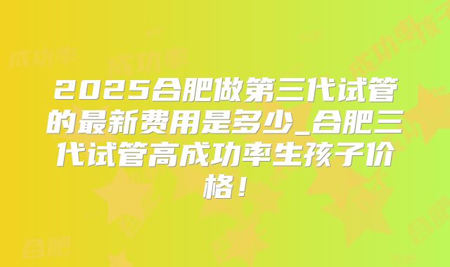 2025合肥做第三代试管的最新费用是多少_合肥三代试管高成功率生孩子价格！