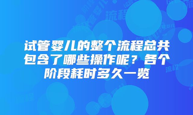 试管婴儿的整个流程总共包含了哪些操作呢？各个阶段耗时多久一览