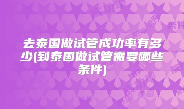 去泰国做试管成功率有多少(到泰国做试管需要哪些条件)