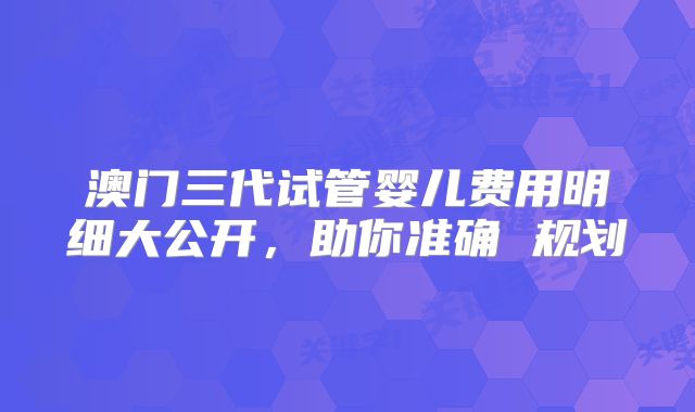 澳门三代试管婴儿费用明细大公开,助你准确 规划
