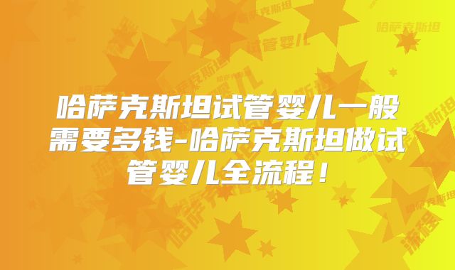 哈萨克斯坦试管婴儿一般需要多钱-哈萨克斯坦做试管婴儿全流程!