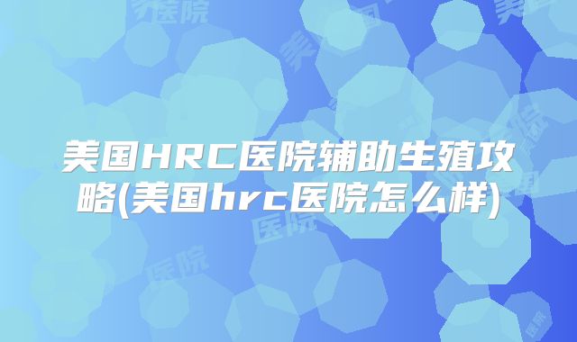 美国HRC医院辅助生殖攻略(美国hrc医院怎么样)