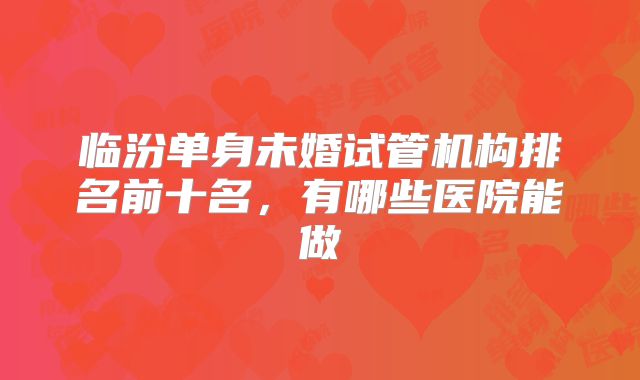 临汾单身未婚试管机构排名前十名，有哪些医院能做