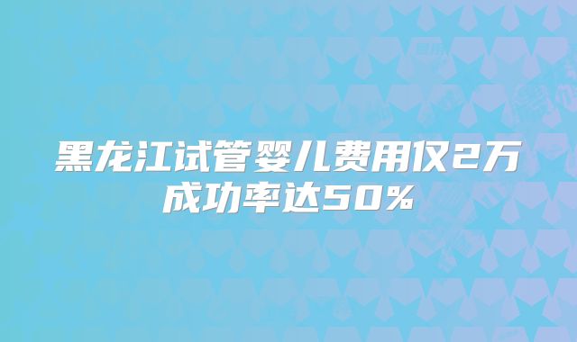 黑龙江试管婴儿费用仅2万成功率达50%