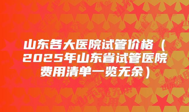 山东各大医院试管价格（2025年山东省试管医院费用清单一览无余）
