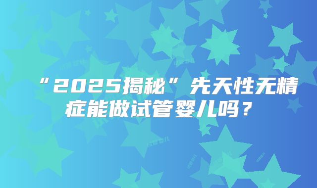 “2025揭秘”先天性无精症能做试管婴儿吗？