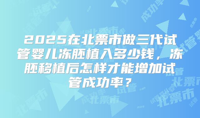 2025在北票市做三代试管婴儿冻胚植入多少钱，冻胚移植后怎样才能增加试管成功率？