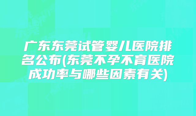 广东东莞试管婴儿医院排名公布(东莞不孕不育医院成功率与哪些因素有关)
