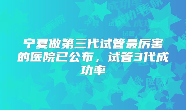 宁夏做第三代试管最厉害的医院已公布，试管3代成功率