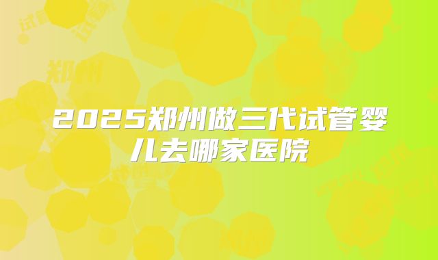 2025郑州做三代试管婴儿去哪家医院