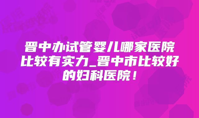 晋中办试管婴儿哪家医院比较有实力_晋中市比较好的妇科医院！