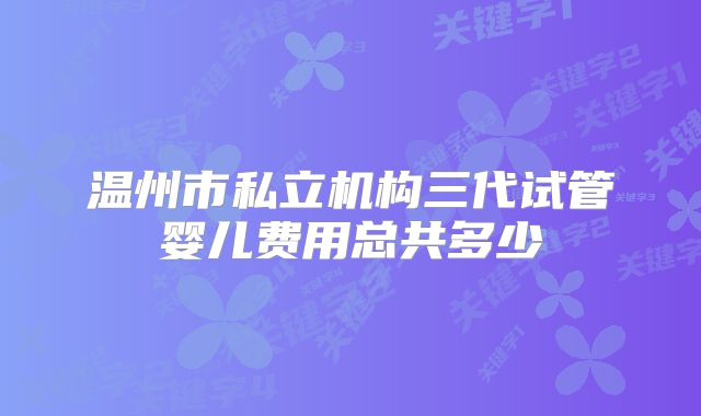温州市私立机构三代试管婴儿费用总共多少