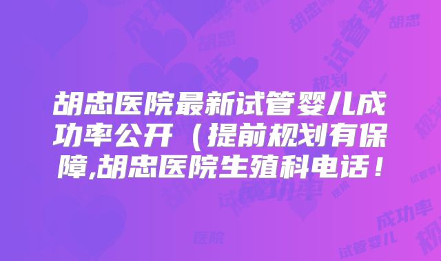 胡忠医院最新试管婴儿成功率公开（提前规划有保障,胡忠医院生殖科电话！