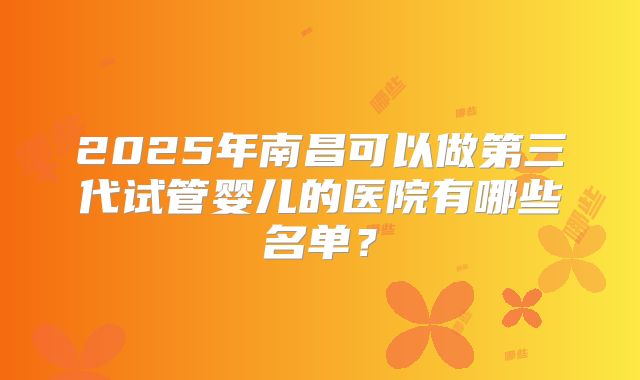 2025年南昌可以做第三代试管婴儿的医院有哪些名单？
