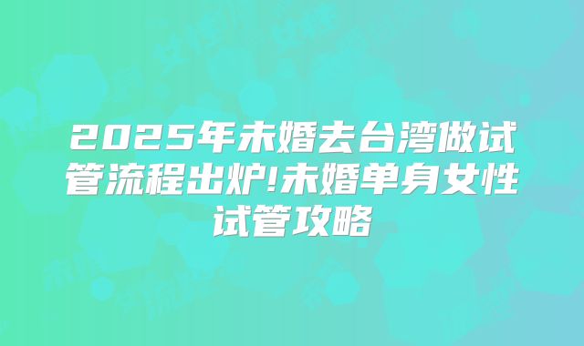 2025年未婚去台湾做试管流程出炉!未婚单身女性试管攻略