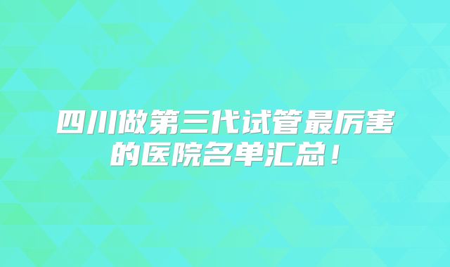 四川做第三代试管最厉害的医院名单汇总!