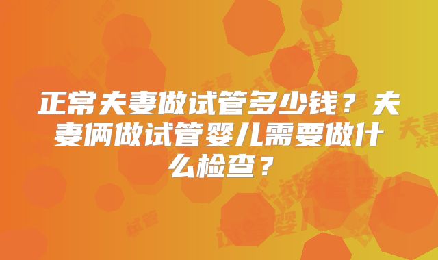正常夫妻做试管多少钱？夫妻俩做试管婴儿需要做什么检查？