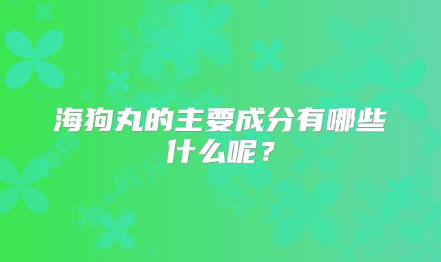 海狗丸的主要成分有哪些什么呢？