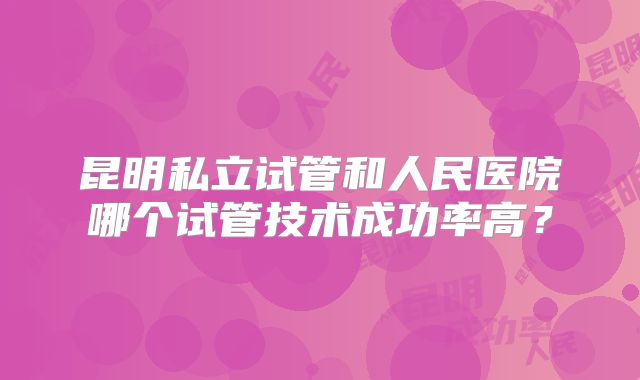 昆明私立试管和人民医院哪个试管技术成功率高？