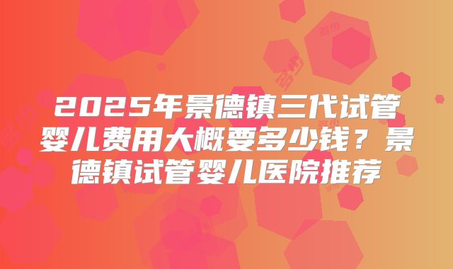2025年景德镇三代试管婴儿费用大概要多少钱？景德镇试管婴儿医院推荐