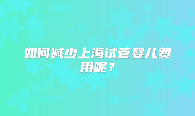 如何减少上海试管婴儿费用呢?