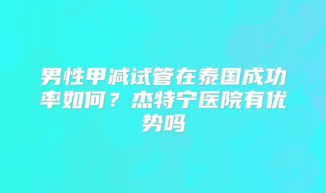 男性甲减试管在泰国成功率如何？杰特宁医院有优势吗