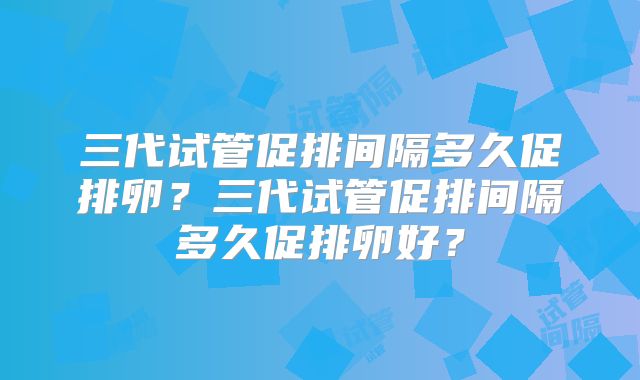 三代试管促排间隔多久促排卵？三代试管促排间隔多久促排卵好？