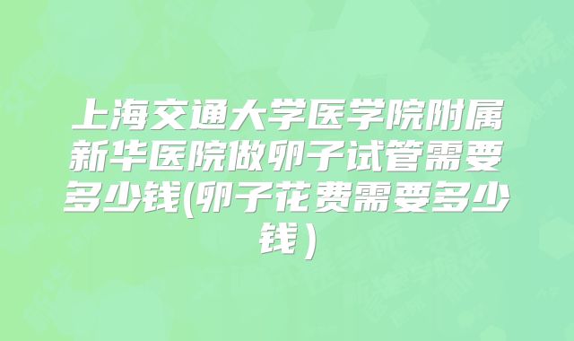 上海交通大学医学院附属新华医院做卵子试管需要多少钱(卵子花费需要多少钱）
