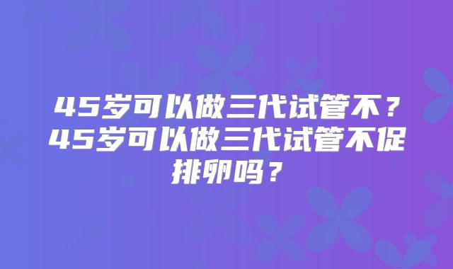 45岁可以做三代试管不？45岁可以做三代试管不促排卵吗？
