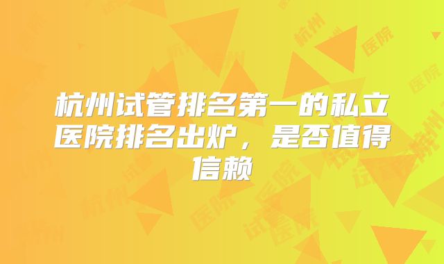 杭州试管排名第一的私立医院排名出炉，是否值得信赖