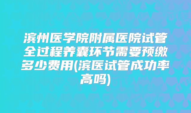 滨州医学院附属医院试管全过程养囊环节需要预缴多少费用(滨医试管成功率高吗)