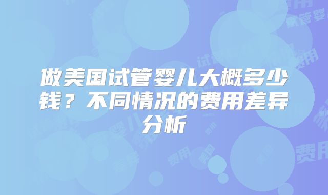 做美国试管婴儿大概多少钱？不同情况的费用差异分析