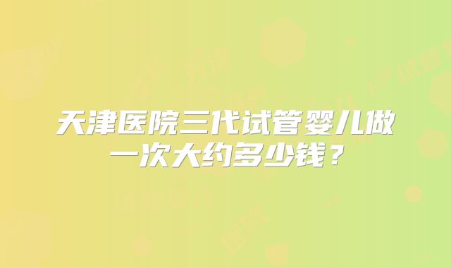 天津医院三代试管婴儿做一次大约多少钱？
