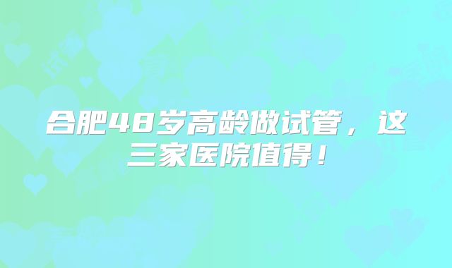 合肥48岁高龄做试管，这三家医院值得！