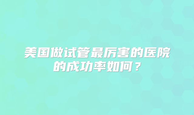 美国做试管最厉害的医院的成功率如何？