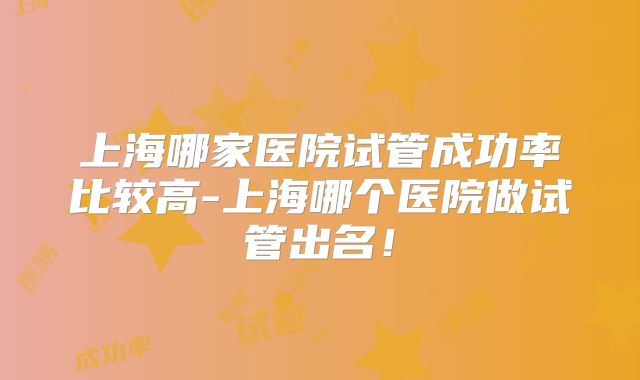 上海哪家医院试管成功率比较高-上海哪个医院做试管出名！