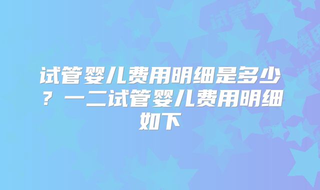 试管婴儿费用明细是多少？一二试管婴儿费用明细如下