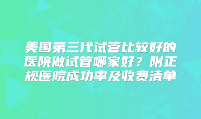美国第三代试管比较好的医院做试管哪家好?附正规医院成功率及收费清单