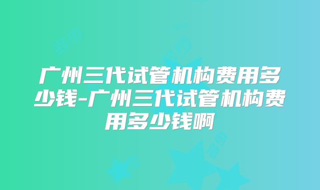 广州三代试管机构费用多少钱-广州三代试管机构费用多少钱啊