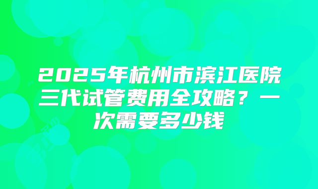 2025年杭州市滨江医院三代试管费用全攻略?一次需要多少钱